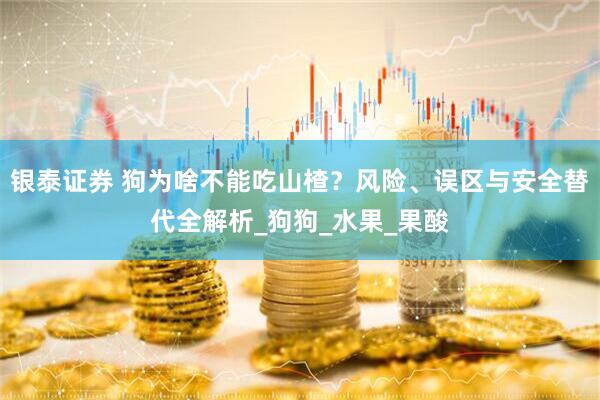 银泰证券 狗为啥不能吃山楂？风险、误区与安全替代全解析_狗狗_水果_果酸