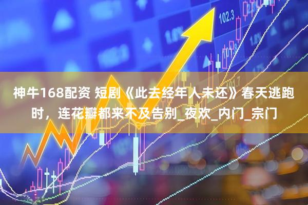 神牛168配资 短剧《此去经年人未还》春天逃跑时，连花瓣都来不及告别_夜欢_内门_宗门