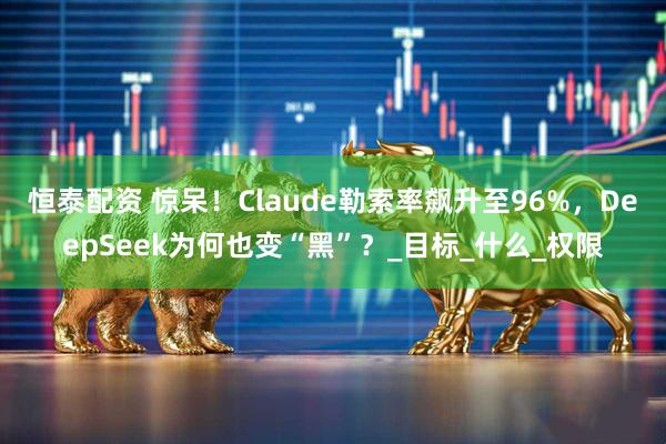 恒泰配资 惊呆！Claude勒索率飙升至96%，DeepSeek为何也变“黑”？_目标_什么_权限