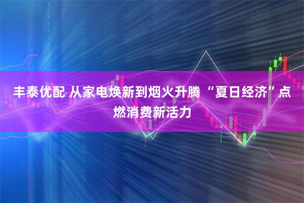 丰泰优配 从家电焕新到烟火升腾 “夏日经济”点燃消费新活力