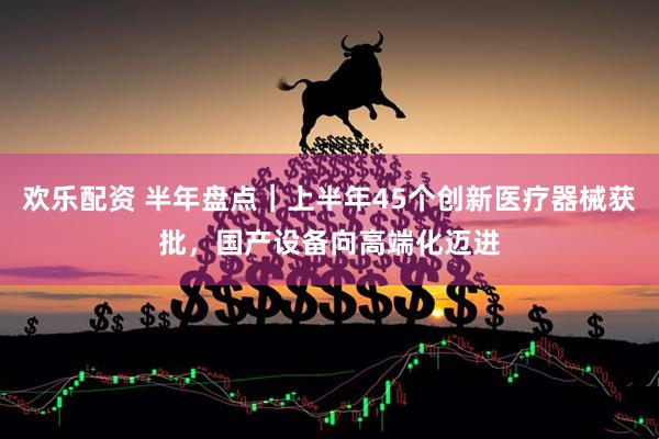 欢乐配资 半年盘点｜上半年45个创新医疗器械获批，国产设备向高端化迈进