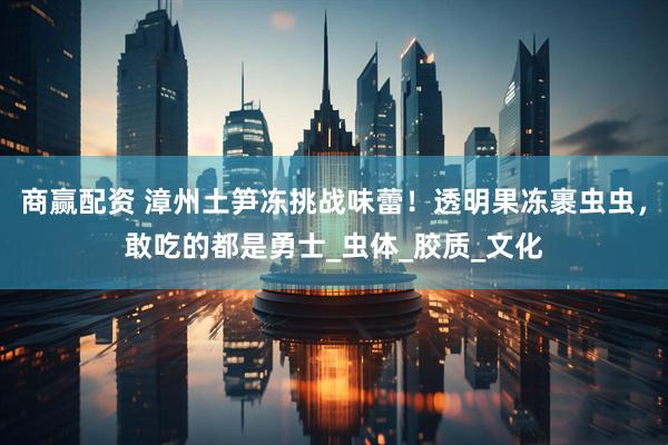 商赢配资 漳州土笋冻挑战味蕾！透明果冻裹虫虫，敢吃的都是勇士_虫体_胶质_文化