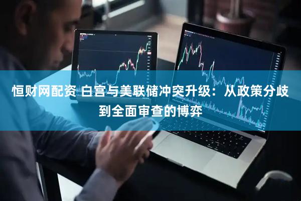 恒财网配资 白宫与美联储冲突升级：从政策分歧到全面审查的博弈