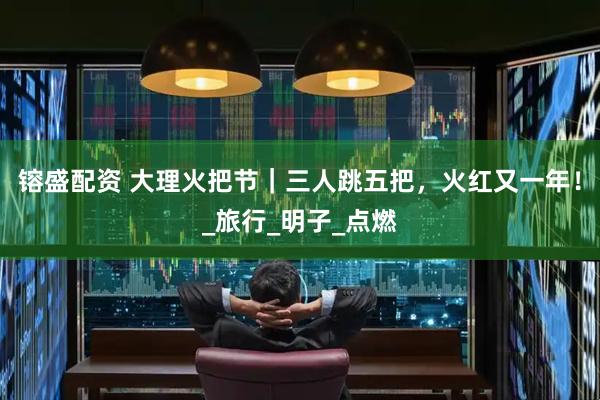 镕盛配资 大理火把节｜三人跳五把，火红又一年！_旅行_明子_点燃