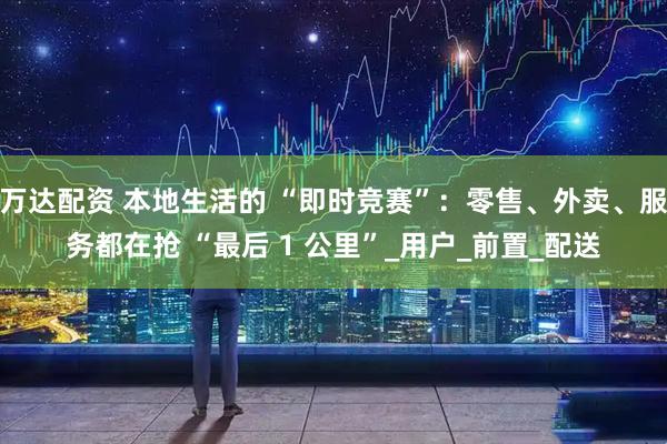 万达配资 本地生活的 “即时竞赛”：零售、外卖、服务都在抢 “最后 1 公里”_用户_前置_配送