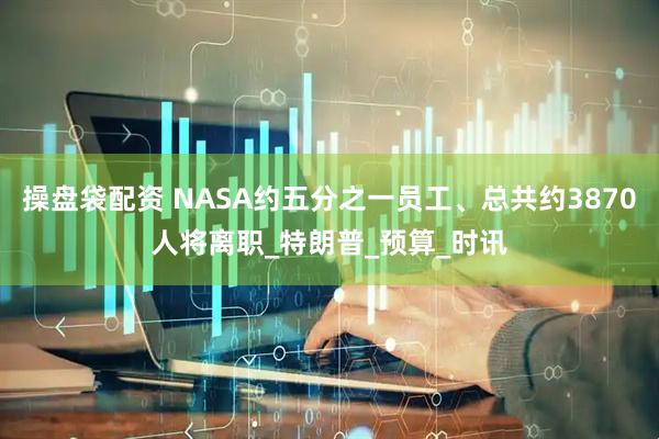 操盘袋配资 NASA约五分之一员工、总共约3870人将离职_特朗普_预算_时讯
