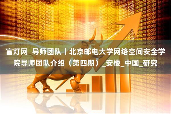 富灯网  导师团队丨北京邮电大学网络空间安全学院导师团队介绍（第四期）_安楼_中国_研究