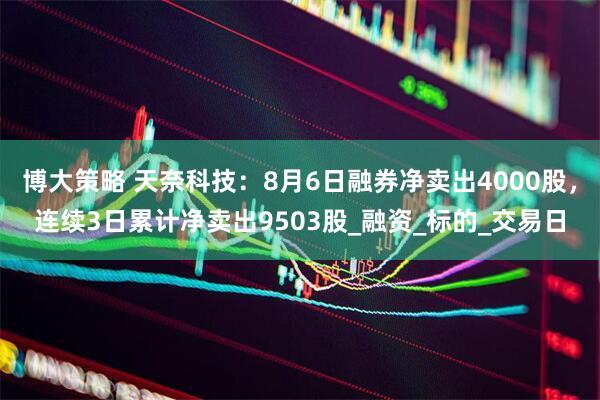 博大策略 天奈科技：8月6日融券净卖出4000股，连续3日累计净卖出9503股_融资_标的_交易日