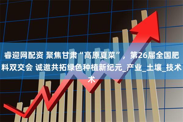 睿迎网配资 聚焦甘肃“高原夏菜”，第26届全国肥料双交会 诚邀共拓绿色种植新纪元_产业_土壤_技术