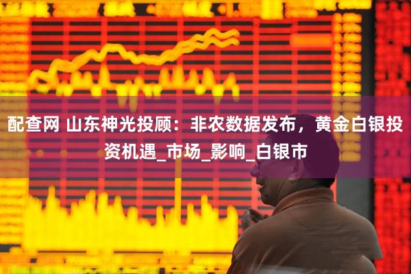 配查网 山东神光投顾：非农数据发布，黄金白银投资机遇_市场_影响_白银市
