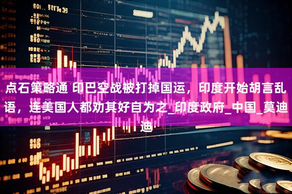 点石策略通 印巴空战被打掉国运，印度开始胡言乱语，连美国人都劝其好自为之_印度政府_中国_莫迪