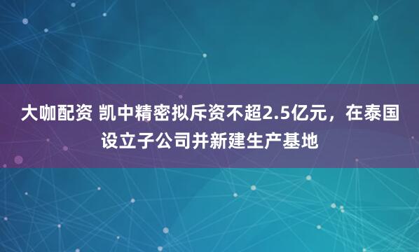 大咖配资 凯中精密拟斥资不超2.5亿元，在泰国设立子公司并新建生产基地
