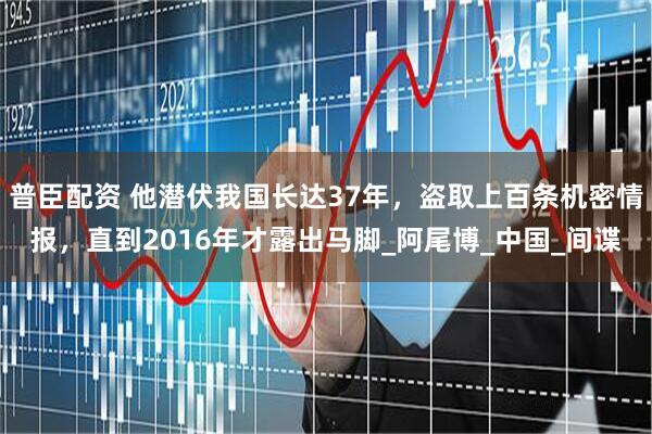 普臣配资 他潜伏我国长达37年,盗取上百条机密情报,直到2016年才露出马脚_阿尾博_中国_间谍