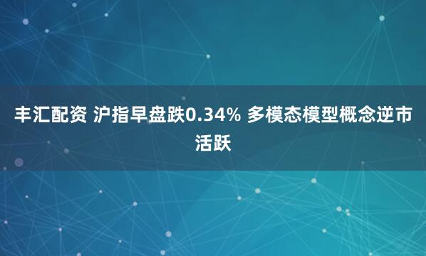 丰汇配资 沪指早盘跌0.34% 多模态模型概念逆市活跃