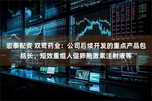 宏泰配资 双鹭药业：公司后续开发的重点产品包括长、短效重组人促卵胞激素注射液等