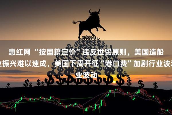 惠红网 “按国籍定价”违反世贸原则,美国造船业振兴难以速成,美国下周开征“港口费”加剧行业波动