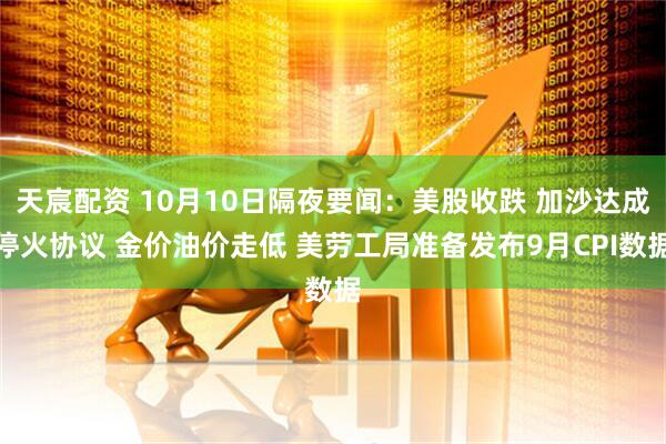 天宸配资 10月10日隔夜要闻:美股收跌 加沙达成停火协议 金价油价走低 美劳工局准备发布9月CPI数据