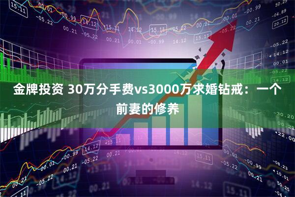 金牌投资 30万分手费vs3000万求婚钻戒:一个前妻的修养
