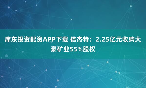库东投资配资APP下载 倍杰特：2.25亿元收购大豪矿业55%股权