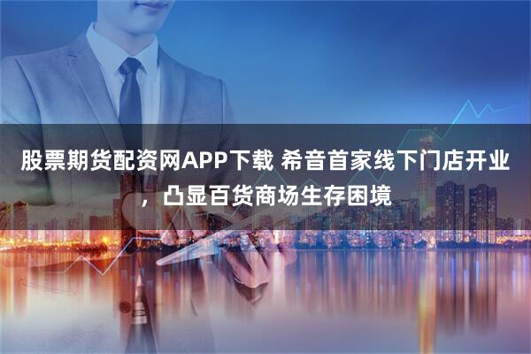 股票期货配资网APP下载 希音首家线下门店开业，凸显百货商场生存困境