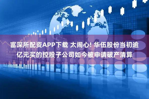 富深所配资APP下载 太闹心! 华伍股份当初逾亿元买的控股子公司如今被申请破产清算