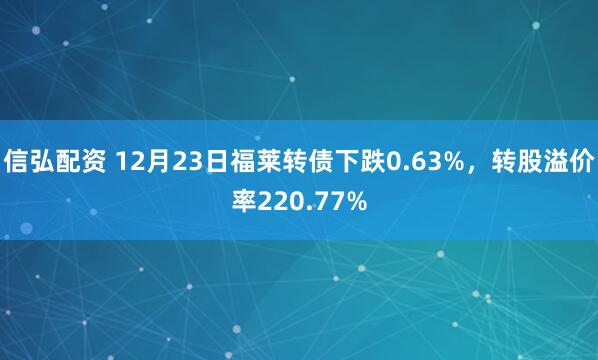 信弘配资 12月23日福莱转债下跌0.63%,转股溢价率220.77%