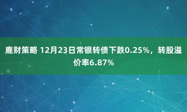 鹿财策略 12月23日常银转债下跌0.25%,转股溢价率6.87%