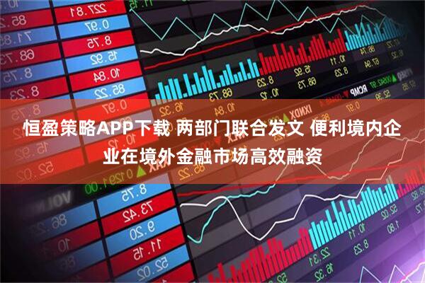 恒盈策略APP下载 两部门联合发文 便利境内企业在境外金融市场高效融资