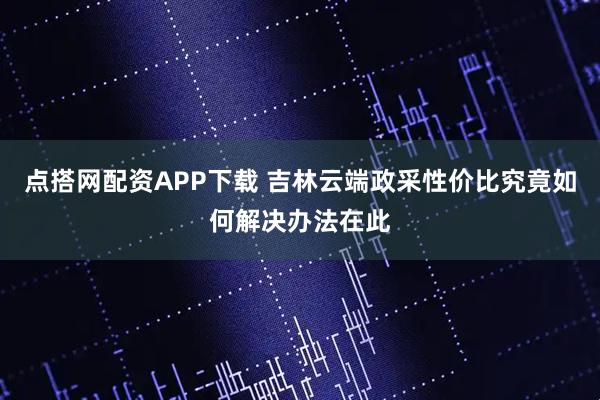 点搭网配资APP下载 吉林云端政采性价比究竟如何解决办法在此